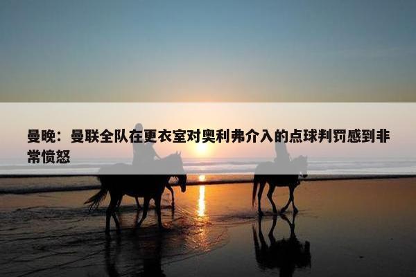 曼晚：曼联全队在更衣室对奥利弗介入的点球判罚感到非常愤怒