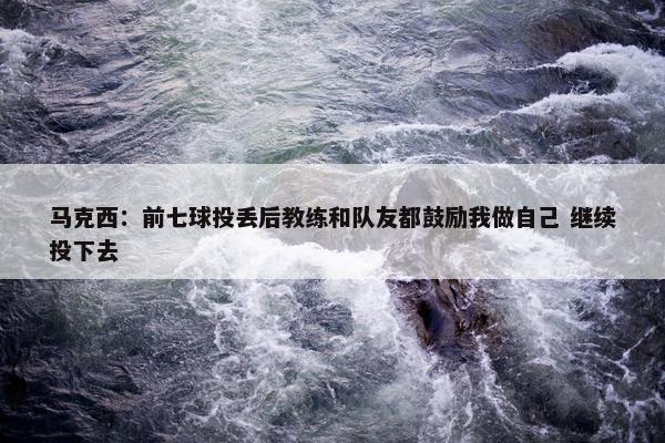 马克西：前七球投丢后教练和队友都鼓励我做自己 继续投下去