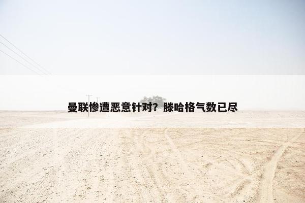 曼联惨遭恶意针对？滕哈格气数已尽