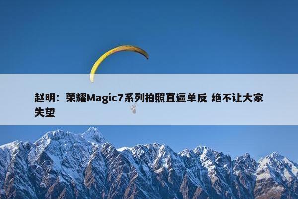 赵明：荣耀Magic7系列拍照直逼单反 绝不让大家失望