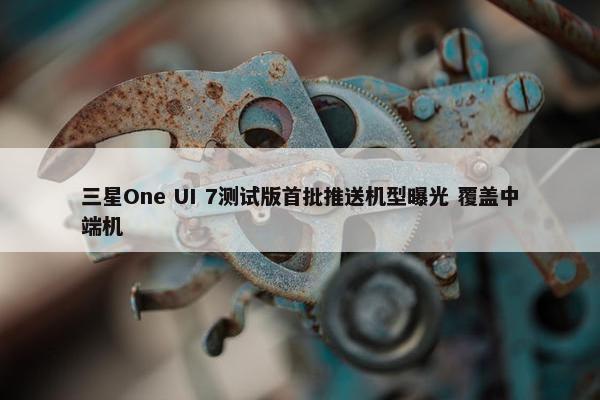 三星One UI 7测试版首批推送机型曝光 覆盖中端机