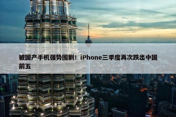 被国产手机强势围剿！iPhone三季度再次跌出中国前五