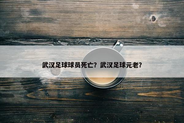 武汉足球球员死亡？武汉足球元老？