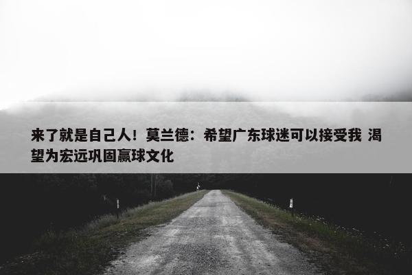 来了就是自己人！莫兰德：希望广东球迷可以接受我 渴望为宏远巩固赢球文化