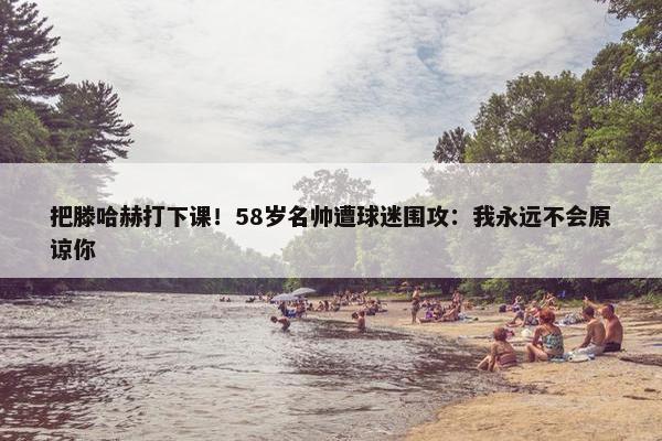 把滕哈赫打下课！58岁名帅遭球迷围攻：我永远不会原谅你