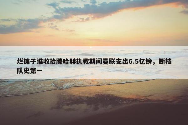 烂摊子谁收拾滕哈赫执教期间曼联支出6.5亿镑，断档队史第一