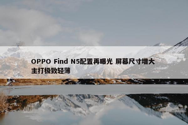 OPPO Find N5配置再曝光 屏幕尺寸增大 主打极致轻薄