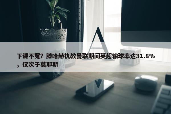 下课不冤？滕哈赫执教曼联期间英超输球率达31.8%，仅次于莫耶斯