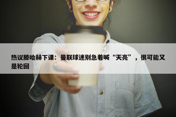 热议滕哈赫下课：曼联球迷别急着喊“天亮”，很可能又是轮回