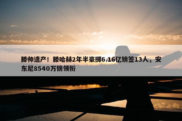 滕帅遗产！滕哈赫2年半豪掷6.16亿镑签13人，安东尼8540万镑领衔