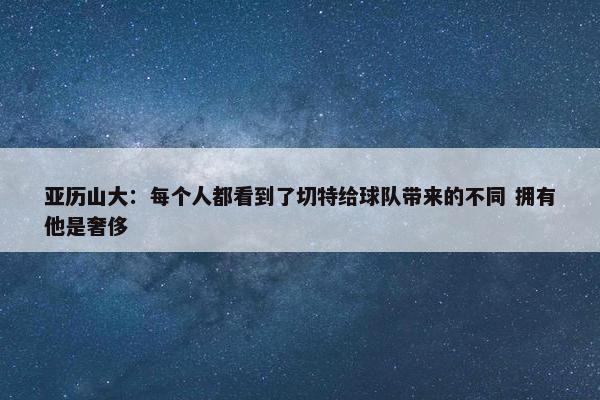 亚历山大：每个人都看到了切特给球队带来的不同 拥有他是奢侈