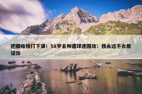 把滕哈格打下课！58岁名帅遭球迷围攻：我永远不会原谅你