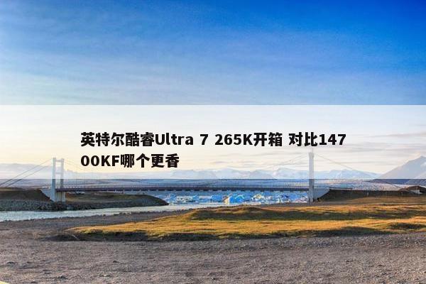 英特尔酷睿Ultra 7 265K开箱 对比14700KF哪个更香