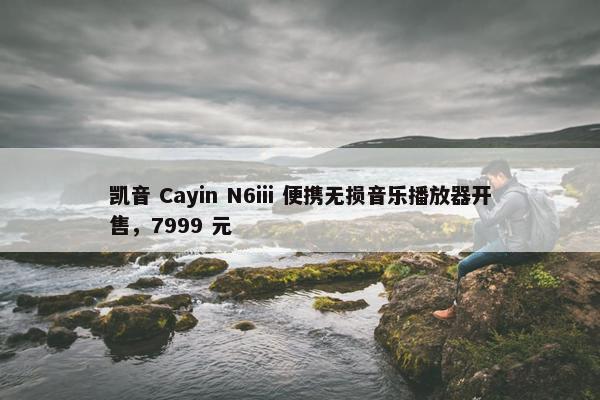 凯音 Cayin N6iii 便携无损音乐播放器开售，7999 元