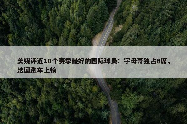 美媒评近10个赛季最好的国际球员：字母哥独占6席，法国跑车上榜