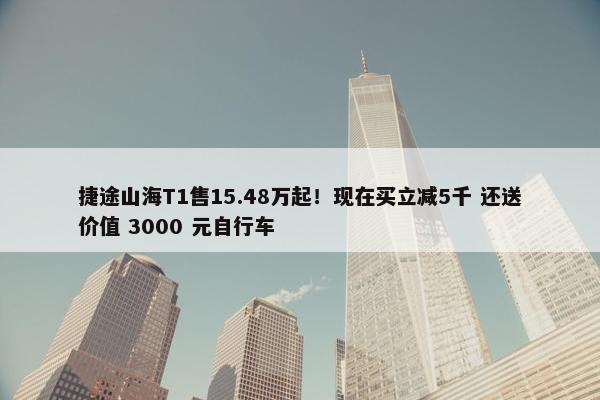 捷途山海T1售15.48万起！现在买立减5千 还送价值 3000 元自行车