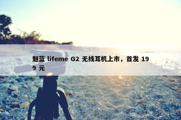 魅蓝 lifeme G2 无线耳机上市，首发 199 元