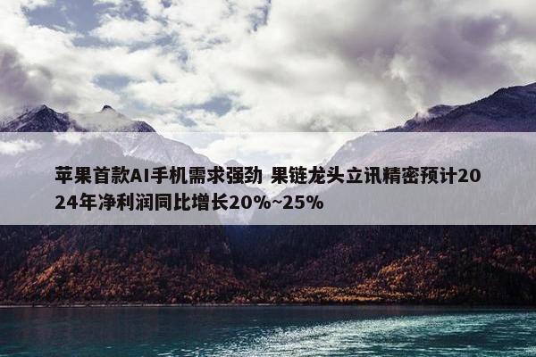 苹果首款AI手机需求强劲 果链龙头立讯精密预计2024年净利润同比增长20%~25%