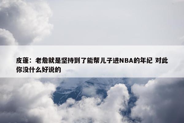 皮蓬：老詹就是坚持到了能帮儿子进NBA的年纪 对此你没什么好说的