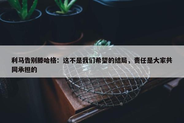 利马告别滕哈格：这不是我们希望的结局，责任是大家共同承担的