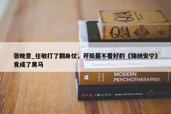 张晚意_任敏打了翻身仗，开局最不看好的《锦绣安宁》竟成了黑马