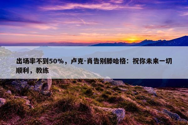 出场率不到50%，卢克-肖告别滕哈格：祝你未来一切顺利，教练