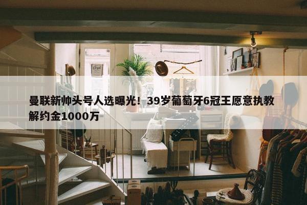 曼联新帅头号人选曝光！39岁葡萄牙6冠王愿意执教 解约金1000万