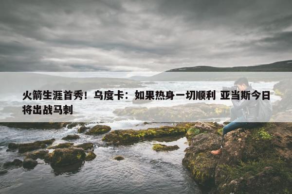 火箭生涯首秀！乌度卡：如果热身一切顺利 亚当斯今日将出战马刺