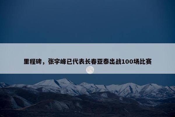 里程碑，张宇峰已代表长春亚泰出战100场比赛