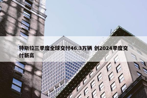 特斯拉三季度全球交付46.3万辆 创2024季度交付新高