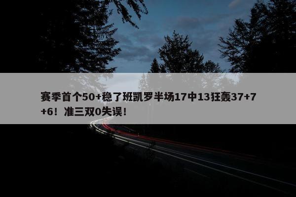 赛季首个50+稳了班凯罗半场17中13狂轰37+7+6！准三双0失误！