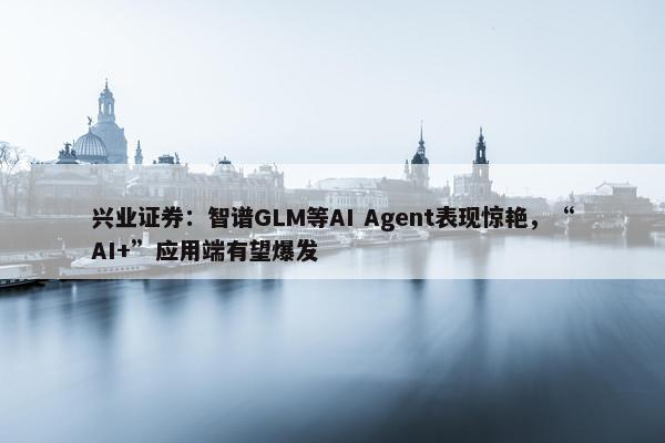 兴业证券：智谱GLM等AI Agent表现惊艳，“AI+”应用端有望爆发