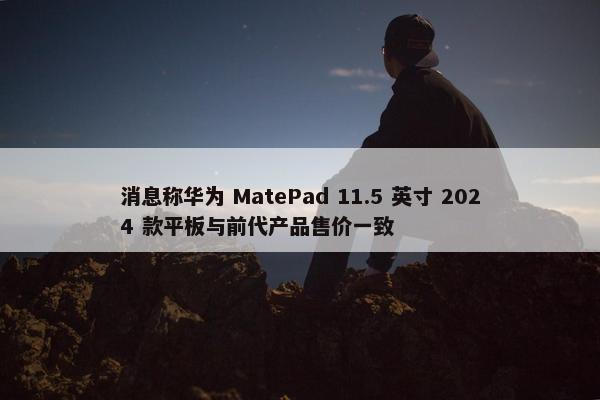 消息称华为 MatePad 11.5 英寸 2024 款平板与前代产品售价一致