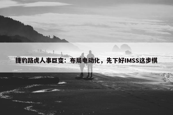 捷豹路虎人事巨变：布局电动化，先下好IMSS这步棋