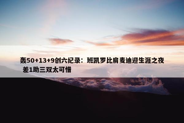 轰50+13+9创六纪录：班凯罗比肩麦迪迎生涯之夜 差1助三双太可惜