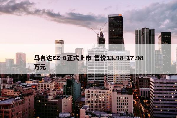 马自达EZ-6正式上市 售价13.98-17.98万元