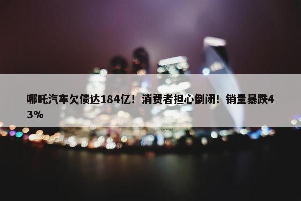 哪吒汽车欠债达184亿！消费者担心倒闭！销量暴跌43%