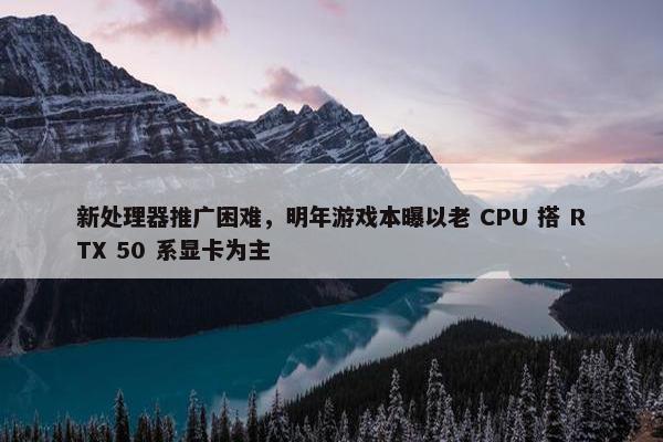 新处理器推广困难，明年游戏本曝以老 CPU 搭 RTX 50 系显卡为主