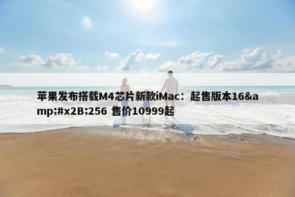 苹果发布搭载M4芯片新款iMac：起售版本16&#x2B;256 售价10999起