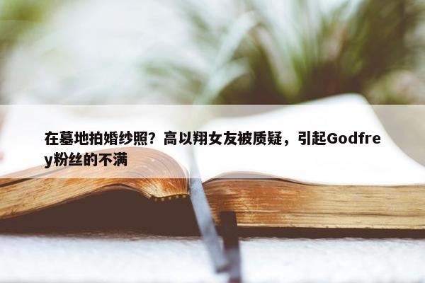 在墓地拍婚纱照？高以翔女友被质疑，引起Godfrey粉丝的不满