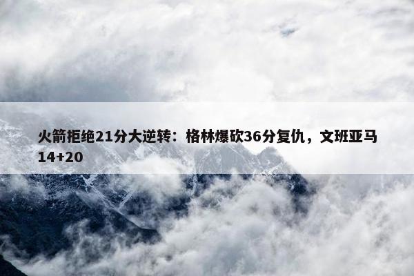 火箭拒绝21分大逆转：格林爆砍36分复仇，文班亚马14+20