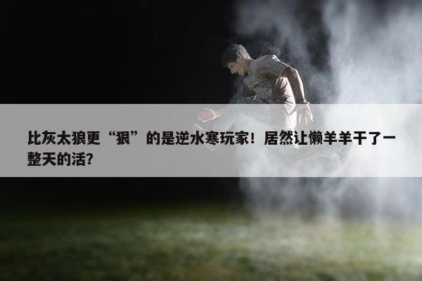 比灰太狼更“狠”的是逆水寒玩家！居然让懒羊羊干了一整天的活？