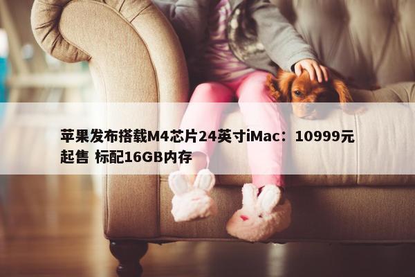 苹果发布搭载M4芯片24英寸iMac：10999元起售 标配16GB内存