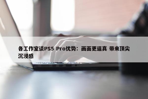 各工作室谈PS5 Pro优势：画面更逼真 带来顶尖沉浸感