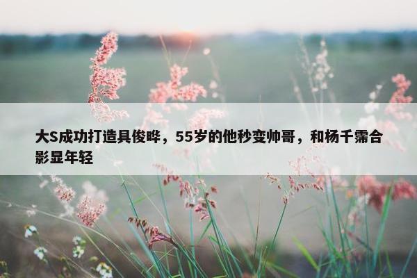 大S成功打造具俊晔，55岁的他秒变帅哥，和杨千霈合影显年轻