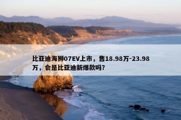 比亚迪海狮07EV上市，售18.98万-23.98万，会是比亚迪新爆款吗？