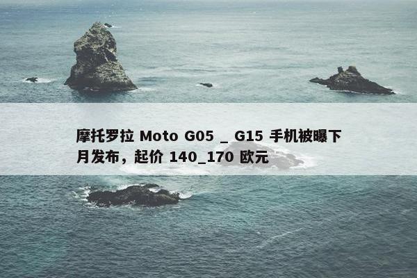 摩托罗拉 Moto G05 _ G15 手机被曝下月发布，起价 140_170 欧元