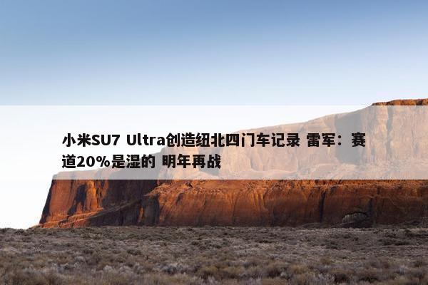 小米SU7 Ultra创造纽北四门车记录 雷军：赛道20%是湿的 明年再战