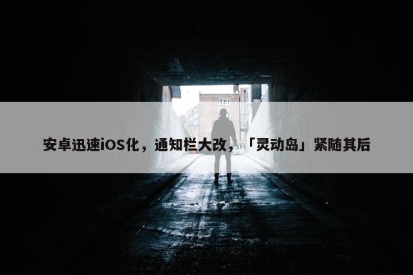 安卓迅速iOS化，通知栏大改，「灵动岛」紧随其后