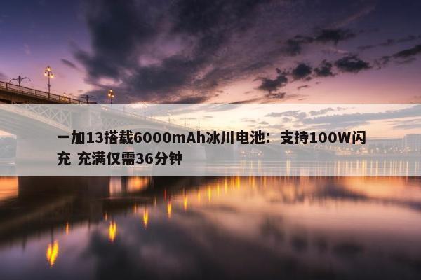 一加13搭载6000mAh冰川电池：支持100W闪充 充满仅需36分钟